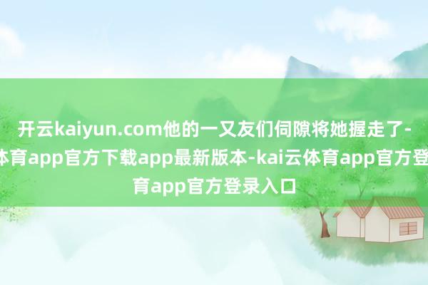 开云kaiyun.com他的一又友们伺隙将她握走了-kai云体育app官方下载app最新版本-kai云体育app官方登录入口
