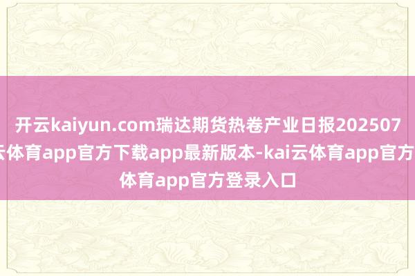 开云kaiyun.com瑞达期货热卷产业日报20250723-kai云体育app官方下载app最新版本-kai云体育app官方登录入口