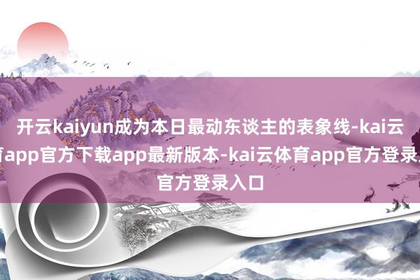 开云kaiyun成为本日最动东谈主的表象线-kai云体育app官方下载app最新版本-kai云体育app官方登录入口